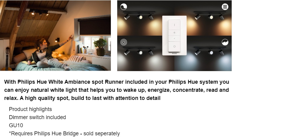 With Philips Hue White Ambiance spot Runner included in your Philips Hue system you can enjoy natural white light that helps you to wake up, energize, concentrate, read and relax. A high quality spot, build to last with attention to detail  Product highlights Dimmer switch included LED integrated Black Smart control with Hue bridge*