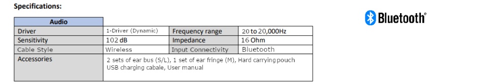 Input connectivity: Bluetooth. Accessories included: 2 set of ear buds (small/Large)1 set of ear fringe (Medium) , hard carrying pouch. 1 usb charging cable. User manual