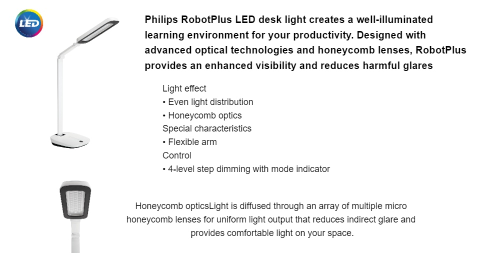Philips RobotPlus LED desk light creates a well-illuminated learning environment for your productivity. Designed with advanced optical technologies and honeycomb lenses, RobotPlus provides an enhanced visibility and reduces harmful glares. Light effect • Even light distribution • Honeycomb optics Special characteristics • Flexible arm Control • 4-level step dimming with mode indicator Honeycomb optics Light is diffused through an array of multiple micro honeycomb lenses for uniform light output that reduces indirect glare and provides comfortable light on your space.