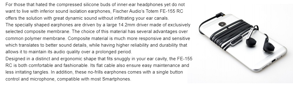 For those that hated the compressed silicone buds of inner-ear headphones yet do not want to live  with inferior sound isolation earphones, Fischer Audio’s Totem FE-155 RC offers the solution with  great dynamic sound without infiltrating your ear canals. The specially shaped earphones are driven by a large 14.2mm driver made of exclusively selected  composite membrane. The choice of this material has several advantages over common polymer  membrane. Composite material is much more responsive and sensitive which translates to better  sound details, while having higher reliability and durability that allows it to maintain its audio quality  over a prolonged period. Designed in a distinct and ergonomic shape that fits snuggly in your ear cavity, the FE-155 RC is both  comfortable and fashionable. Its flat cable also ensure easy maintenance and less irritating tangles. In addition, these no-frills earphones comes with a single button control and microphone,  compatible with most Smartphones.