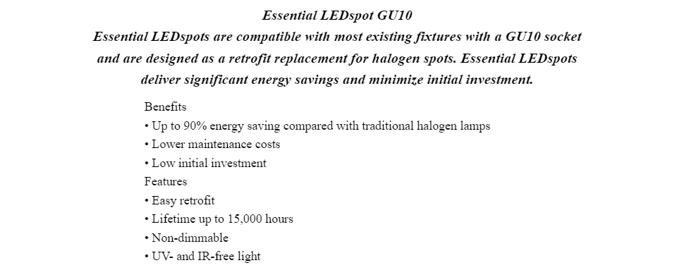 Essential LEDspot GU10 Essential LEDspots are compatible with most existing fixtures with a GU10 socket and are designed as a retrofit replacement for halogen spots. Essential LEDspots deliver significant energy savings and minimize initial investment. Benefits • Up to 90% energy saving compared with traditional halogen lamps • Lower maintenance costs • Low initial investment Features • Easy retrofit • Lifetime up to 15,000 hours • Non-dimmable • UV- and IR-free light Application • Domestic applications