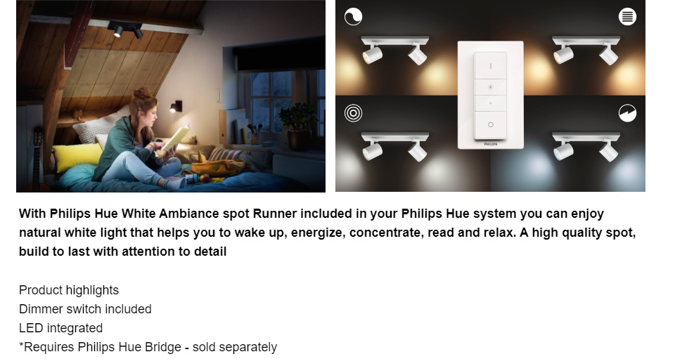 With Philips Hue White Ambiance spot Runner included in your Philips Hue system you can enjoy natural white light that helps you to wake up, energize, concentrate, read and relax. A high quality spot, build to last with attention to detail  Product highlights Dimmer switch included GU10 White Smart control with Hue bridge* Highlights Light for your daily routines Light influences our mood and behavior. Philips Hue can help you to customize your daily routines into moments you can enjoy. Skip your morning coffee and get ready for the day with cool, bright white daylight that helps to energize your body and mind. Stay focussed with finely tuned bright white light. Or put your feet up and relax with a soft glow of white light for the perfect end of the day. Dimmer switch (included) With the battery-powered dimmer switch for Philips Hue, you can control the light of your white ambiance lamps easily. Cycle through the 4 different light scenes by simply pressing the onbutton, dim the light up or down and settle for ease of use. The dimmer switch can be placed anywhere in its small and elegant dock and needs no wiring. Use as a remote control or as a light switch against the wall and enjoy the right light recipe for every moment of your day. You can add up to 10 Hue lights to one dimmer switch. High light output High quality light with strong light output, providing plenty of white light for any moment or task. Full control with Hue bridge Connect your Philips Hue lights with the bridge to unlock the endless possibilites of the system. Create your ambiance Set the right ambiance for any moment and decorate your home with warm to cool white light. Enjoy different styles throughout the year, no matter if it's the crisp white light reminding you of a spring breeze, the warm white light of a summer sun, or the ice cool daylight of winter. Control it your way Connect your Philips Hue lights with the bridge and start discovering the endless possibilites. Control your lights from your smartphone or tablet via the Philips Hue app, or add switches to your system to activate your lights. Set timers, notifications, alarms, and more for the full Philips Hue experience. Philips Hue even works with Amazon Alexa, Apple Homekit and Google Home to allow you to control your lights with your voice. Smart control, home and away With the Philips Hue iOS and Android apps you can control your lights remotely wherever you are. Check if you have forgotten to switch your lights off before you left your home, and switch them on if you are working late. Connection with the Philips Hue bridge required for this functionality