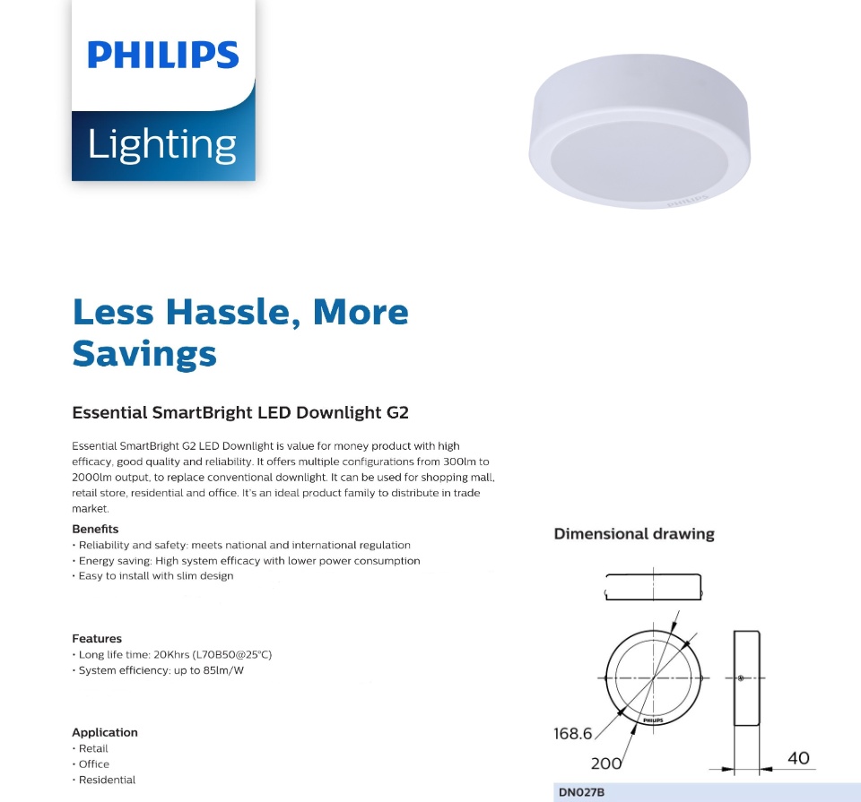 Less Hassle, More Savings Essential SmartBright LED Downlight G2 Essential SmartBright G2 LED Downlight is value for money product with high efficacy, good quality and reliability. It offers multiple configurations from 300lm to 2000lm output, to replace conventional downlight. It can be used for shopping mall, retail store, residential and office. It’s an ideal product family to distribute in trade market. Benefits • Reliability and safety: meets national and international regulation • Energy saving: High system efficacy with lower power consumption • Diversity: One stop shopping with multiple choices of recess round, square as well as surface-mount to fit your dedicated applications • Easy to install with slim design Features • Long life time: 20Khrs (L70B50@25°C) • System efficiency: up to 85lm/W • Slim design: 33mm housing body height Application • Retail • Office • Residential