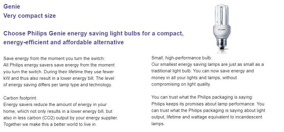 Choose Philips Genie energy saving light bulbs for a compact, energy-efficient and affordable alternative. Save energy from the moment you turn the switchAll Philips energy savers save energy from the moment you turn the switch. During their lifetime they use fewer kW and thus also result in a lower energy bill. The level of energy saving differs per lamp type and technology.Carbon footprintEnergy savers reduce the amount of energy in your home, which not only results in a lower energy bill, but also in less carbon (CO2) output by your energy supplier. Together we make this a better world to live in.Small, high-performance bulbOur smallest energy saving lamps are just as small as a traditional light bulb. You can now save energy and money in all your lights and lamps, without compromising on light quality.You can trust what the Philips packaging is sayingPhilips keeps its promises about lamp performance. You can trust what the Philips packaging is saying about light output, lifetime and wattage equivalent to incandescent lamps.