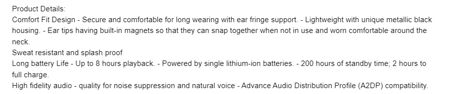 Product Details: Comfort fit design, secure and comfortable for long wear with ear fringe support. Ear tips having built in magnet so that they can snap together when not in use.  Sweat resistant and splash proof. 8 hours battery playback - powers by single lithium ion battery. High fidelity audio - Quality for noise suppression and natural voice A2DP compatibility.